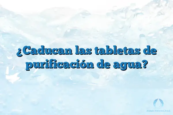 ¿Caducan las tabletas de purificación de agua?