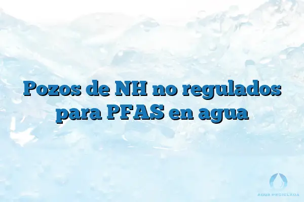 Pozos de NH no regulados para PFAS en agua