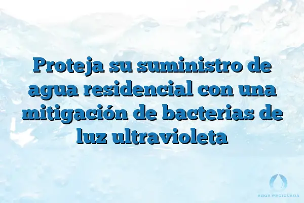 Proteja su suministro de agua residencial con una mitigación de bacterias de luz ultravioleta